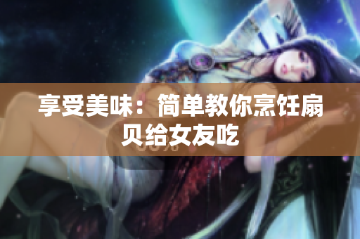 享受美味：簡單教你烹飪扇貝給女友吃