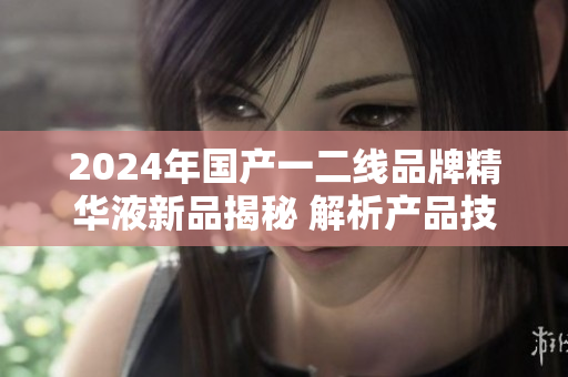 2024年國(guó)產(chǎn)一二線品牌精華液新品揭秘 解析產(chǎn)品技術(shù)與市場(chǎng)前景
