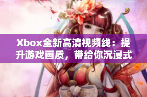 Xbox全新高清視頻線：提升游戲畫質(zhì)，帶給你沉浸式的視聽(tīng)體驗(yàn)