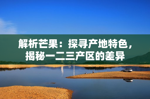 解析芒果：探尋產(chǎn)地特色，揭秘一二三產(chǎn)區(qū)的差異