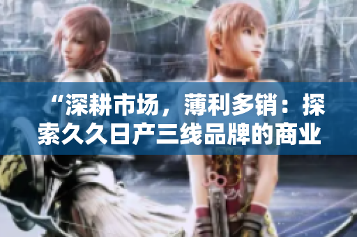 “深耕市場，薄利多銷：探索久久日產(chǎn)三線品牌的商業(yè)策略與發(fā)展之路”