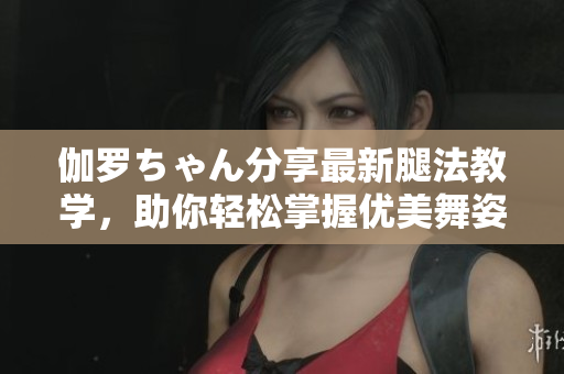 伽羅ちゃん分享最新腿法教學(xué)，助你輕松掌握優(yōu)美舞姿
