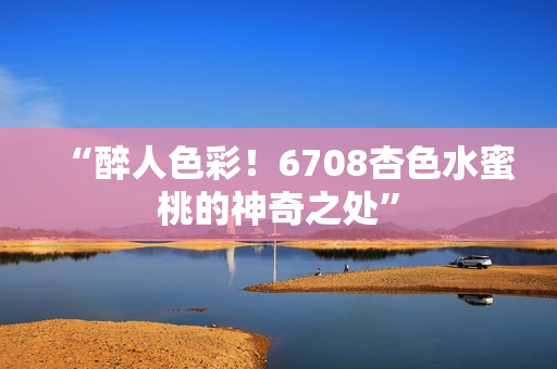 “醉人色彩！6708杏色水蜜桃的神奇之處”
