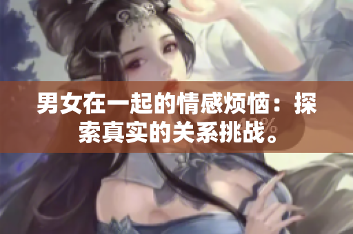 男女在一起的情感煩惱：探索真實(shí)的關(guān)系挑戰(zhàn)。
