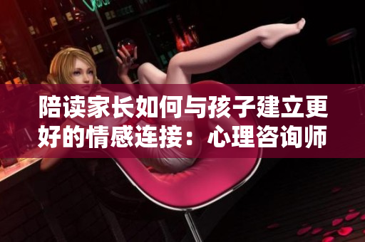 陪讀家長(zhǎng)如何與孩子建立更好的情感連接：心理咨詢師分享實(shí)用建議