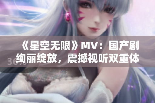《星空無限》MV：國產(chǎn)劇絢麗綻放，震撼視聽雙重體驗