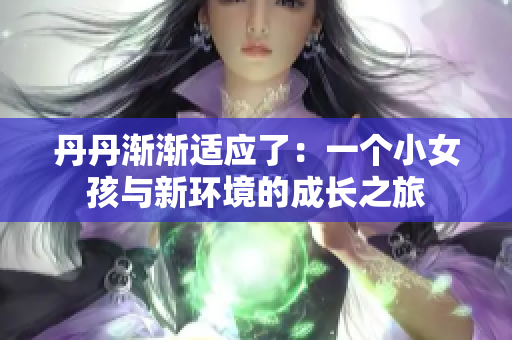 丹丹漸漸適應(yīng)了:一個(gè)小女孩與新環(huán)境的成長(zhǎng)之旅 丹丹漸漸適應(yīng)了:一個(gè)小女孩與新環(huán)境的成長(zhǎng)之旅