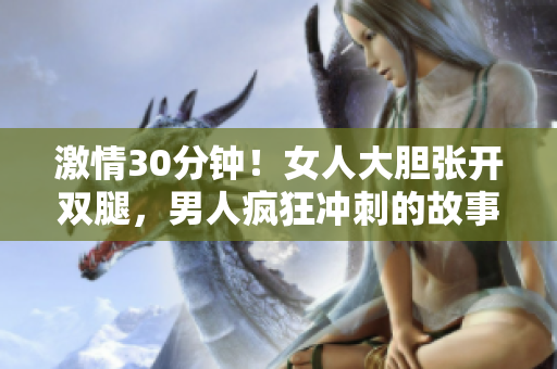 激情30分鐘!女人大膽張開雙腿,男人瘋狂沖刺的故事 激情30分鐘!女人大膽張開雙腿,男人瘋狂沖刺的故事