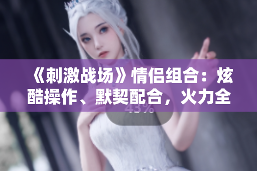 《刺激戰(zhàn)場》情侶組合：炫酷操作、默契配合，火力全開共赴榮耀戰(zhàn)場