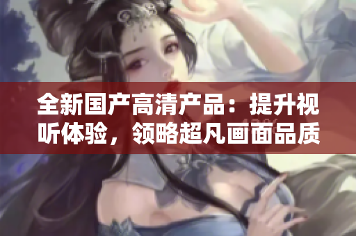 全新國(guó)產(chǎn)高清產(chǎn)品:提升視聽體驗(yàn),領(lǐng)略超凡畫面品質(zhì)! 全新國(guó)產(chǎn)高清產(chǎn)品:提升視聽體驗(yàn),領(lǐng)略超凡畫面品質(zhì)!