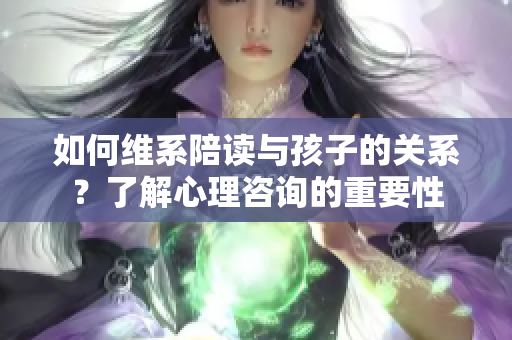 如何維系陪讀與孩子的關(guān)系？了解心理咨詢的重要性
