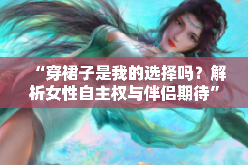 “穿裙子是我的選擇嗎？解析女性自主權(quán)與伴侶期待”