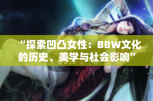 “探索凹凸女性：BBW文化的歷史、美學(xué)與社會(huì)影響”