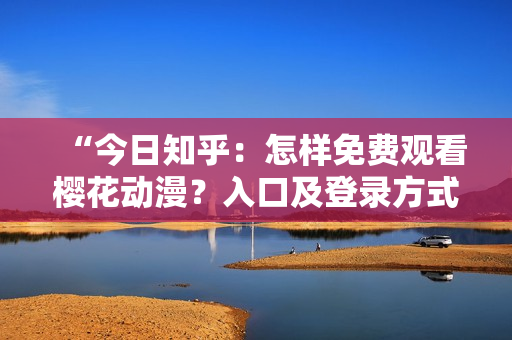 “今日知乎：怎樣免費(fèi)觀(guān)看櫻花動(dòng)漫？入口及登錄方式詳解！”