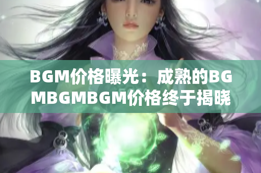 BGM價(jià)格曝光：成熟的BGMBGMBGM價(jià)格終于揭曉，讓你對(duì)市場(chǎng)行情了如指掌