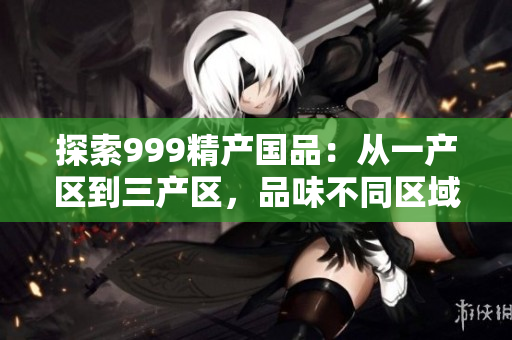 探索999精產(chǎn)國品：從一產(chǎn)區(qū)到三產(chǎn)區(qū)，品味不同區(qū)域的精品之旅