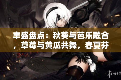 豐盛盤(pán)點(diǎn)：秋葵與芭樂(lè)融合，草莓與黃瓜共舞，春夏芬芳美食綠巨人！