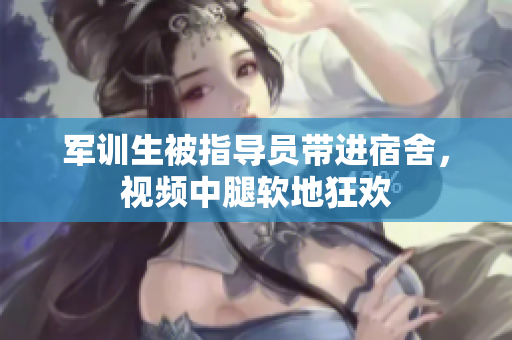軍訓(xùn)生被指導(dǎo)員帶進(jìn)宿舍，視頻中腿軟地狂歡