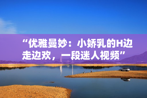 “優(yōu)雅曼妙：小嬌乳的H邊走邊歡，一段迷人視頻”