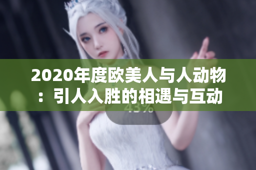 2020年度歐美人與人動(dòng)物:引人入勝的相遇與互動(dòng) 2020年度歐美人與人動(dòng)物:引人入勝的相遇與互動(dòng)