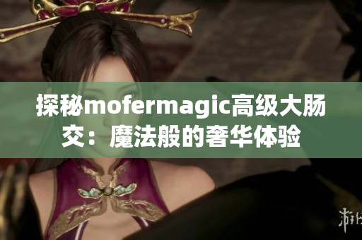 探秘mofermagic高級大腸交:魔法般的奢華體驗 探秘mofermagic高級大腸交:魔法般的奢華體驗