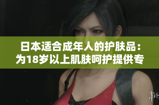 日本適合成年人的護(hù)膚品：為18歲以上肌膚呵護(hù)提供專業(yè)護(hù)理