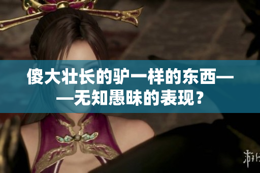 傻大壯長的驢一樣的東西——無知愚昧的表現(xiàn)? 傻大壯長的驢一樣的東西——無知愚昧的表現(xiàn)?