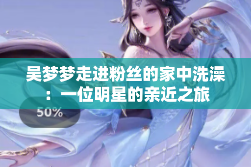 吳夢(mèng)夢(mèng)走進(jìn)粉絲的家中洗澡:一位明星的親近之旅 吳夢(mèng)夢(mèng)走進(jìn)粉絲的家中洗澡:一位明星的親近之旅
