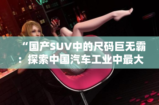 “國(guó)產(chǎn)SUV中的尺碼巨無(wú)霸:探索中國(guó)汽車工業(yè)中最大尺寸的新力量” “國(guó)產(chǎn)SUV中的尺碼巨無(wú)霸:探索中國(guó)汽車工業(yè)中最大尺寸的新力量”