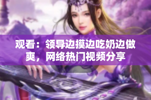 觀看：領(lǐng)導(dǎo)邊摸邊吃奶邊做爽，網(wǎng)絡(luò)熱門視頻分享