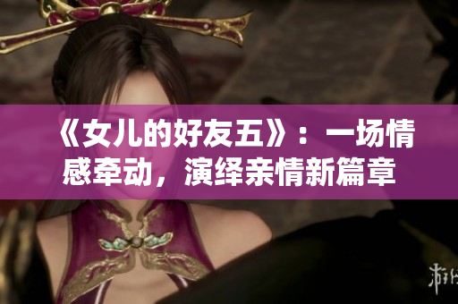 《女兒的好友五》：一場(chǎng)情感牽動(dòng)，演繹親情新篇章