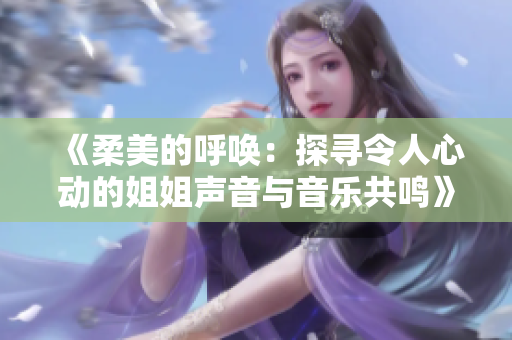 《柔美的呼喚:探尋令人心動(dòng)的姐姐聲音與音樂(lè)共鳴》 《柔美的呼喚:探尋令人心動(dòng)的姐姐聲音與音樂(lè)共鳴》