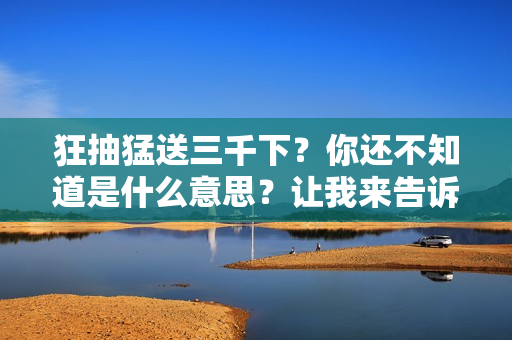 狂抽猛送三千下?你還不知道是什么意思?讓我來(lái)告訴你 狂抽猛送三千下?你還不知道是什么意思?讓我來(lái)告訴你
