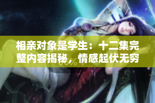 相親對象是學(xué)生：十二集完整內(nèi)容揭秘，情感起伏無窮