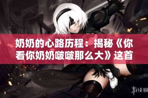 奶奶的心路歷程：揭秘《你看你奶奶啵啵那么大》這首歌的背后