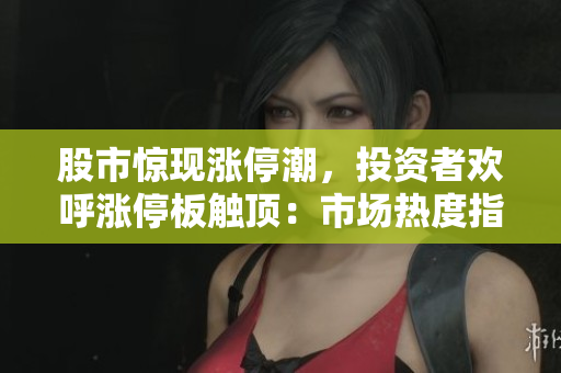股市驚現(xiàn)漲停潮，投資者歡呼漲停板觸頂：市場熱度指數(shù)飆升