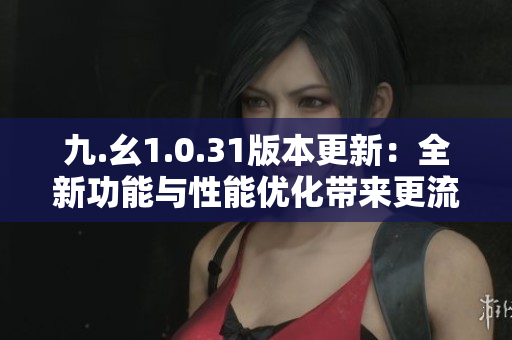 九.幺1.0.31版本更新：全新功能與性能優(yōu)化帶來(lái)更流暢體驗(yàn)