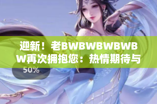 迎新！老BWBWBWBWBW再次擁抱您：熱情期待與您再度相遇