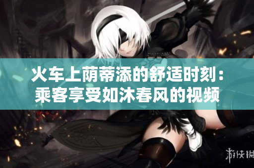 火車上蔭蒂添的舒適時(shí)刻：乘客享受如沐春風(fēng)的視頻