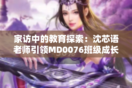 家訪中的教育探索：沈芯語(yǔ)老師引領(lǐng)MD0076班級(jí)成長(zhǎng)