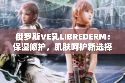 俄羅斯VE乳LIBREDERM：保濕修護(hù)，肌膚呵護(hù)新選擇