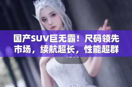 國產(chǎn)SUV巨無霸！尺碼領(lǐng)先市場，續(xù)航超長，性能超群！