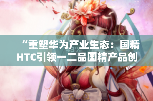 “重塑華為產(chǎn)業(yè)生態(tài)：國精HTC引領(lǐng)一二品國精產(chǎn)品創(chuàng)新潮流”