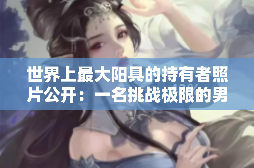 世界上最大陽具的持有者照片公開：一名挑戰(zhàn)極限的男子揭秘身份!
