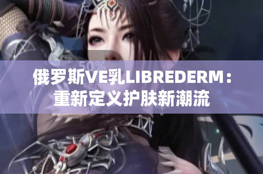 俄羅斯VE乳LIBREDERM：重新定義護膚新潮流