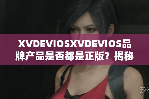 XVDEVIOSXVDEVIOS品牌產(chǎn)品是否都是正版？揭秘真相