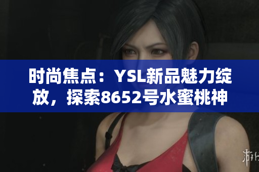時(shí)尚焦點(diǎn)：YSL新品魅力綻放，探索8652號(hào)水蜜桃神秘魔力