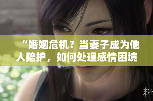 “婚姻危機(jī)？當(dāng)妻子成為他人陪護(hù)，如何處理感情困境？”