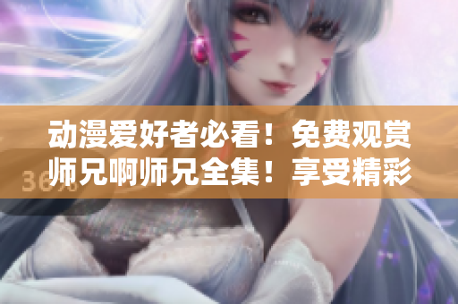 動漫愛好者必看！免費觀賞師兄啊師兄全集！享受精彩劇情與動人故事！