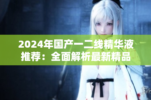 2024年國(guó)產(chǎn)一二線精華液推薦：全面解析最新精品